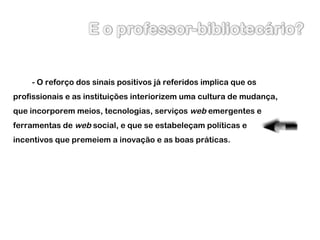- O reforço dos sinais positivos já referidos implica que os profissionais e as instituições interiorizem uma cultura de mudança, que incorporem meios, tecnologias, serviços  web  emergentes e ferramentas de  web  social, e que se estabeleçam políticas e incentivos que premeiem a inovação e as boas práticas. 