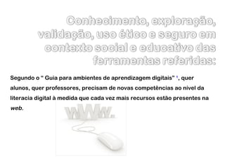 Segundo o “ Guia para ambientes de aprendizagem digitais”  1 , quer alunos, quer professores, precisam de novas competências ao nível da literacia digital à medida que cada vez mais recursos estão presentes na  web. 