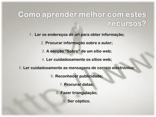 1.  Ler os endereços de url para obter informação; 2.  Procurar informação sobre o autor; 3.  A secção "Sobre" de um sítio web; 4.  Ler cuidadosamente os sítios web; 5.  Ler cuidadosamente as mensagens de correio electrónico; 6.  Reconhecer publicidade; 7.  Procurar datas; 8.  Fazer triangulação; 9.  Ser céptico. 