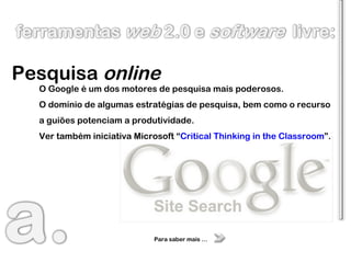 Pesquisa  online O Google é um dos motores de pesquisa mais poderosos. O domínio de algumas estratégias de pesquisa, bem como o recurso a guiões potenciam a produtividade. Ver também iniciativa Microsoft “ Critical Thinking in the Classroom ”. Para saber mais … 