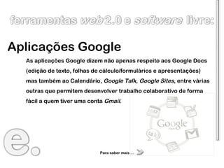 Aplicações Google As aplicações Google dizem não apenas respeito aos Google Docs (edição de texto, folhas de cálculo/formulários e apresentações) mas também ao Calendário,  Google Talk ,  Google Sites , entre várias outras que permitem desenvolver trabalho colaborativo de forma fácil a quem tiver uma conta  Gmail . Para saber mais … 