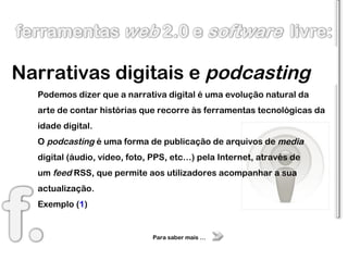 Narrativas digitais e  podcasting Podemos dizer que a narrativa digital é uma evolução natural da arte de contar histórias que recorre às ferramentas tecnológicas da idade digital. O  podcasting   é uma forma de publicação de arquivos de  media  digital (áudio, vídeo, foto, PPS, etc…) pela Internet, através de um  feed  RSS, que permite aos utilizadores acompanhar a sua actualização. Exemplo ( 1 ) Para saber mais … 