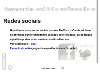 Redes sociais Nos últimos anos, redes sociais como o  Twitter  e o  Facebook  têm-se afirmado como verdadeiros espaços de interacção, colaboração e partilha podendo ser usados com fins diversos. Ver exemplos ( 1 ) e ( 2 ). Exemplo de  wiki   agregando experiências (em Espanha). Para saber mais … 