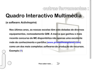 Quadro Interactivo Multimédia (e software  ActivInspire ) Nos últimos anos, as nossas escolas têm sido dotadas de diversos equipamentos, nomeadamente QIM. A marca que ganhou o mais recente concurso do ME disponibiliza não apenas uma excelente rede de conhecimento e partilha ( www.prometheanplanet.com ) como um dos mais completos  softwares  de produção de recursos. Exemplo ( 1 ) Para saber mais … 