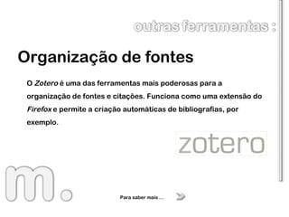 Organização de fontes Para saber mais … O  Zotero  é uma das ferramentas mais poderosas para a organização de fontes e citações. Funciona como uma extensão do  Firefox  e permite a criação automáticas de bibliografias, por exemplo. 