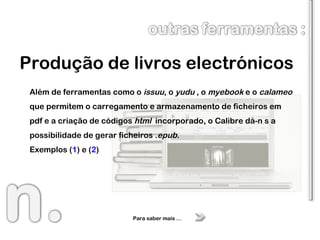 Produção de livros electrónicos Para saber mais … Além de ferramentas como o  issuu , o  yudu  , o  myebook  e o  calameo  que permitem o carregamento e armazenamento de ficheiros em pdf e a criação de códigos  html   incorporado, o Calibre dá-n s a possibilidade de gerar ficheiros . epub . Exemplos ( 1 ) e ( 2 ) 
