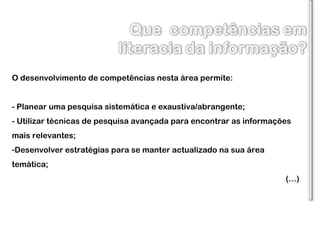 O desenvolvimento de competências nesta área permite: - Planear uma pesquisa sistemática e exaustiva/abrangente; - Utilizar técnicas de pesquisa avançada para encontrar as informações mais relevantes; Desenvolver estratégias para se manter actualizado na sua área temática;  (…) 