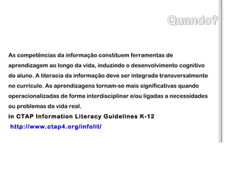 As competências da informação constituem ferramentas de aprendizagem ao longo da vida, induzindo o desenvolvimento cognitivo do aluno. A literacia da informação deve ser integrada transversalmente no currículo. As aprendizagens tornam-se mais significativas quando operacionalizadas de forma interdisciplinar e/ou ligadas a necessidades ou problemas da vida real.  in CTAP Information Literacy Guidelines K-12  http://www.ctap4.org/infolit/   