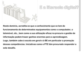 Neste domínio, acredita-se que o conhecimento que se tem do funcionamento de determinados equipamentos como o computador, o telemóvel, etc., bem como a sua utilização eficaz na procura e gestão de informação podem trazer ganhos enormes para a aprendizagem. Logo, também cabe à escola em geral e à BE em particular a promoção dessas competências. Iniciativas como o PTE têm procurado responder a este desafio. 