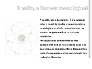 À escola, aos educadores, à BE também cabe o papel de ajudar a compreender a tecnologia e avaliá-la de modo a que do seu uso se possam tirar os maiores benefícios. Pressupõe não só habilidades mas pensamento crítico na selecção daqueles que serão os equipamentos e ferramentas mais eficazes para o desenvolvimento das restantes literacias. 