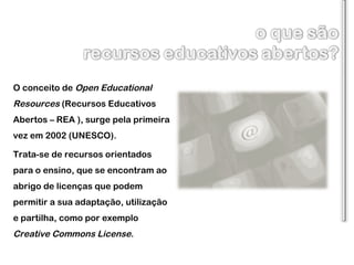 O conceito de  Open Educational Resources  (Recursos Educativos Abertos – REA ), surge pela primeira vez em 2002 (UNESCO). Trata-se de recursos orientados para o ensino, que se encontram ao abrigo de licenças que podem permitir a sua adaptação, utilização e partilha, como por exemplo  Creative Commons License . 