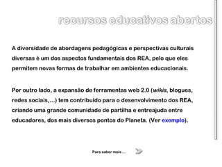 A diversidade de abordagens pedagógicas e perspectivas culturais diversas é um dos aspectos fundamentais dos REA, pelo que eles permitem novas formas de trabalhar em ambientes educacionais. Por outro lado, a expansão de ferramentas web 2.0 ( wikis , blogues, redes sociais,…) tem contribuído para o desenvolvimento dos REA, criando uma grande comunidade de partilha e entreajuda entre educadores, dos mais diversos pontos do Planeta. (Ver  exemplo ). Para saber mais … 