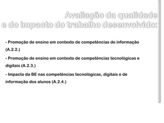 - Promoção de ensino em contexto de competências de informação (A.2.2.) - Promoção de ensino em contexto de competências tecnológicas e digitais (A.2.3.) - Impacto da BE nas competências tecnológicas, digitais e de informação dos alunos (A.2.4.) 