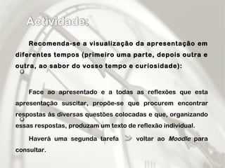 Recomenda-se a visualização da apresentação em diferentes tempos (primeiro uma parte, depois outra e outra, ao sabor do vosso tempo e curiosidade): Face ao apresentado e a todas as reflexões que esta apresentação suscitar, propõe-se que procurem encontrar respostas ás diversas questões colocadas e que, organizando essas respostas, produzam um texto de reflexão individual. Haverá uma segunda tarefa  voltar ao  Moodle  para consultar. 