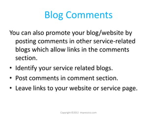 Blog Comments
You can also promote your blog/website by
  posting comments in other service-related
  blogs which allow links in the comments
  section.
• Identify your service related blogs.
• Post comments in comment section.
• Leave links to your website or service page.


                  Copyright ©2012 Impressico.com
 