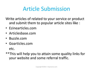 Article Submission
Write articles of related to your service or product
  and submit them to popular article sites like :
• Ezinearticles.com
• Articlesbase.com
• Buzzle.com
• Goarticles.com
  etc.
**This will help you to attain some quality links for
  your website and some referral traffic.

                    Copyright ©2012 Impressico.com
 