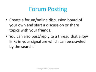 Forum Posting
• Create a forum/online discussion board of
  your own and start a discussion or share
  topics with your friends.
• You can also post/reply to a thread that allow
  links in your signature which can be crawled
  by the search.



                  Copyright ©2012 Impressico.com
 