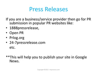 Press Releases
If you are a business/service provider then go for PR
   submission in popular PR websites like:
• 1888pressrelease,
• Open PR
• Prlog.org
• 24-7pressrelease.com
   etc.

**This will help you to publish your site in Google
  News.
                   Copyright ©2012 Impressico.com
 