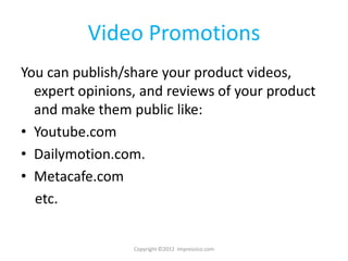 Video Promotions
You can publish/share your product videos,
  expert opinions, and reviews of your product
  and make them public like:
• Youtube.com
• Dailymotion.com.
• Metacafe.com
  etc.


                 Copyright ©2012 Impressico.com
 