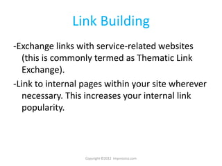 Link Building
-Exchange links with service-related websites
   (this is commonly termed as Thematic Link
   Exchange).
-Link to internal pages within your site wherever
   necessary. This increases your internal link
   popularity.



                  Copyright ©2012 Impressico.com
 