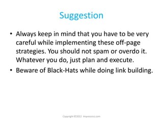Suggestion
• Always keep in mind that you have to be very
  careful while implementing these off-page
  strategies. You should not spam or overdo it.
  Whatever you do, just plan and execute.
• Beware of Black-Hats while doing link building.




                  Copyright ©2012 Impressico.com
 