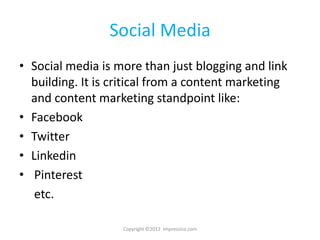 Social Media
• Social media is more than just blogging and link
  building. It is critical from a content marketing
  and content marketing standpoint like:
• Facebook
• Twitter
• Linkedin
• Pinterest
   etc.

                   Copyright ©2012 Impressico.com
 