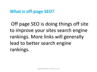 What is off-page SEO?

 Off page SEO is doing things off site
to improve your sites search engine
rankings. More links will generally
lead to better search engine
rankings.


             Copyright ©2012 Impressico.com
 