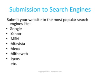 Submission to Search Engines
 Submit your website to the most popular search
  engines like :
• Google
• Yahoo
• MSN
• Altavista
• Alexa
• Alltheweb
• Lycos
   etc.
                  Copyright ©2012 Impressico.com
 