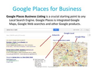 Google Places for Business
Google Places Business Listing is a crucial starting point to any
 Local Search Engine. Google Places is integrated Google
 Maps, Google Web searches and other Google products.




                        Copyright ©2012 Impressico.com
 
