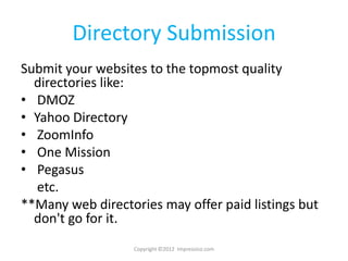 Directory Submission
Submit your websites to the topmost quality
  directories like:
• DMOZ
• Yahoo Directory
• ZoomInfo
• One Mission
• Pegasus
   etc.
**Many web directories may offer paid listings but
  don't go for it.
                  Copyright ©2012 Impressico.com
 