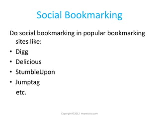 Social Bookmarking
Do social bookmarking in popular bookmarking
  sites like:
• Digg
• Delicious
• StumbleUpon
• Jumptag
  etc.

                Copyright ©2012 Impressico.com
 