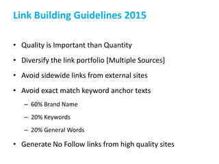 Link Building Guidelines 2015
• Quality is Important than Quantity
• Diversify the link portfolio [Multiple Sources]
• Avoid sidewide links from external sites
• Avoid exact match keyword anchor texts
– 60% Brand Name
– 20% Keywords
– 20% General Words
• Generate No Follow links from high quality sites
 