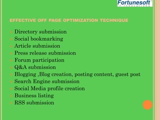EFFECTIVE OFF PAGE OPTIMIZATION TECHNIQUE

Directory submission
 Social bookmarking
 Article submission
 Press release submission
 Forum participation
 Q&A submission
 Blogging ,Blog creation, posting content, guest post
 Search Engine submission
 Social Media profile creation
 Business listing
 RSS submission


 