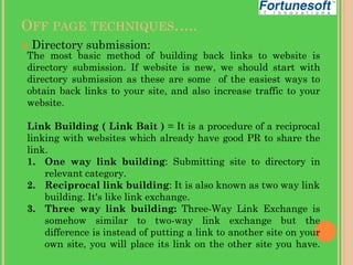 OFF PAGE TECHNIQUES…..


Directory submission:

The most basic method of building back links to website is
directory submission. If website is new, we should start with
directory submission as these are some of the easiest ways to
obtain back links to your site, and also increase traffic to your
website.

Link Building ( Link Bait ) = It is a procedure of a reciprocal
linking with websites which already have good PR to share the
link.
1. One way link building: Submitting site to directory in
relevant category.
2. Reciprocal link building: It is also known as two way link
building. It's like link exchange.
3. Three way link building: Three-Way Link Exchange is
somehow similar to two-way link exchange but the
difference is instead of putting a link to another site on your
own site, you will place its link on the other site you have.

 