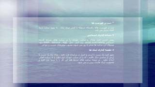 ۶-‫ثبت‬‫در‬‫فهرست‬‫ها‬
‫ثبت‬‫در‬‫فهرست‬‫های‬‫راهنمای‬‫مربوطه‬‫با‬‫کمی‬‫صرف‬‫زمان‬،‫به‬‫بهبود‬‫سایت‬‫شما‬
‫کمک‬‫بسیار‬‫می‬‫کند‬.
۷-‫نشانه‬‫گذاری‬‫اجتماعی‬
‫یعنی‬‫آخرین‬‫اخبار‬‫وبالگ‬‫و‬‫سایت‬‫خودتان‬‫را‬‫در‬‫سایت‬‫های‬‫نشانه‬‫گذاری‬
‫اجتماعی‬social bookmarking‫ثبت‬‫کنید‬.‫مثل‬reddit , delicious , digg ,‫چون‬
‫محتوای‬‫این‬‫سایت‬‫ها‬‫مدام‬‫به‬‫روز‬‫می‬‫شوند‬‫محبوب‬‫موتورهای‬‫جست‬‫و‬‫جو‬‫اند‬.
۸-‫طعمه‬‫گذاری‬‫لینک‬‫ها‬
‫تصور‬‫کنید‬‫یک‬‫پست‬‫با‬‫ارزش‬‫و‬‫اصیل‬‫در‬‫سایتتان‬‫قرار‬‫دهید‬.‫چنان‬‫چه‬‫یک‬‫پ‬‫ست‬‫با‬
‫ارزش‬‫از‬‫سایتی‬‫دیگر‬‫یافتید‬،‫آن‬‫را‬‫در‬‫سایت‬‫خودتان‬‫قرار‬‫دهید‬‫و‬‫به‬‫سایت‬‫اص‬‫لی‬
‫ارجاع‬‫دهید‬.‫در‬‫نتیجه‬‫سایت‬‫های‬‫مرتبط‬‫هم‬‫این‬‫کار‬‫را‬‫با‬‫شما‬‫می‬‫کنند‬‫و‬
‫محبوبیت‬‫لینک‬‫هایتان‬‫بیش‬‫تر‬‫می‬‫شود‬.
 