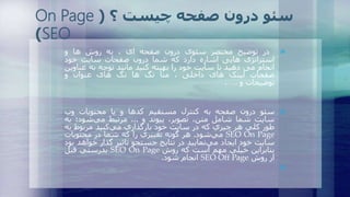 ‫در‬‫توضیح‬‫مختصر‬‫سئوی‬‫درون‬‫صفحه‬‫ای‬،‫به‬‫روش‬‫ها‬‫و‬
‫استراتژی‬‫هایی‬‫اشاره‬‫دارد‬‫که‬‫شما‬‫درون‬‫صفحات‬‫سایت‬‫خود‬
‫انجام‬‫می‬‫دهید‬‫تا‬‫سایت‬‫خود‬‫را‬‫بهینه‬‫کنید‬‫مانند‬‫توجه‬‫به‬‫عن‬‫اوین‬
‫صفحات‬‫لینک‬‫های‬‫داخلی‬،‫متا‬‫تگ‬‫ها‬‫تگ‬‫های‬‫عنوان‬‫و‬
‫توضیحات‬‫و‬….
‫سئو‬‫درون‬‫صفحه‬‫به‬‫کنترل‬‫مستقیم‬‫کدها‬‫و‬‫يا‬‫محتويات‬‫وب‬
‫سايت‬‫شما‬‫شامل‬‫متن‬،،‫تصوير‬‫پیوند‬‫و‬...‫مرتبط‬‫‌شود؛‬‫ي‬‫م‬‫ب‬‫ه‬
‫طور‬‫کلي‬‫هر‬‫چیزي‬‫که‬‫در‬‫سايت‬‫خود‬‫بارگذاري‬‫‌کنید‬‫ي‬‫م‬‫مربوط‬‫ب‬‫ه‬
SEO On Page‫‌شود‬‫ي‬‫م‬.‫هر‬‫گونه‬‫تغییري‬‫را‬‫که‬‫شما‬‫در‬‫محتويات‬
‫سايت‬‫خود‬‫ايجاد‬‫‌نمايید‬‫ي‬‫م‬‫در‬‫نتايج‬‫جستجو‬‫تاثیر‬‫گذار‬‫خواهد‬‫بود‬
‫بنابراين‬‫خیلي‬‫مهم‬‫است‬‫که‬‫روش‬SEO On Page‫بدرستي‬‫قبل‬
‫از‬‫روش‬SEO Off Page‫انجام‬‫شود‬.

‫؟‬ ‫چیست‬ ‫صفحه‬ ‫درون‬ ‫سئو‬(On Page
SEO)
 