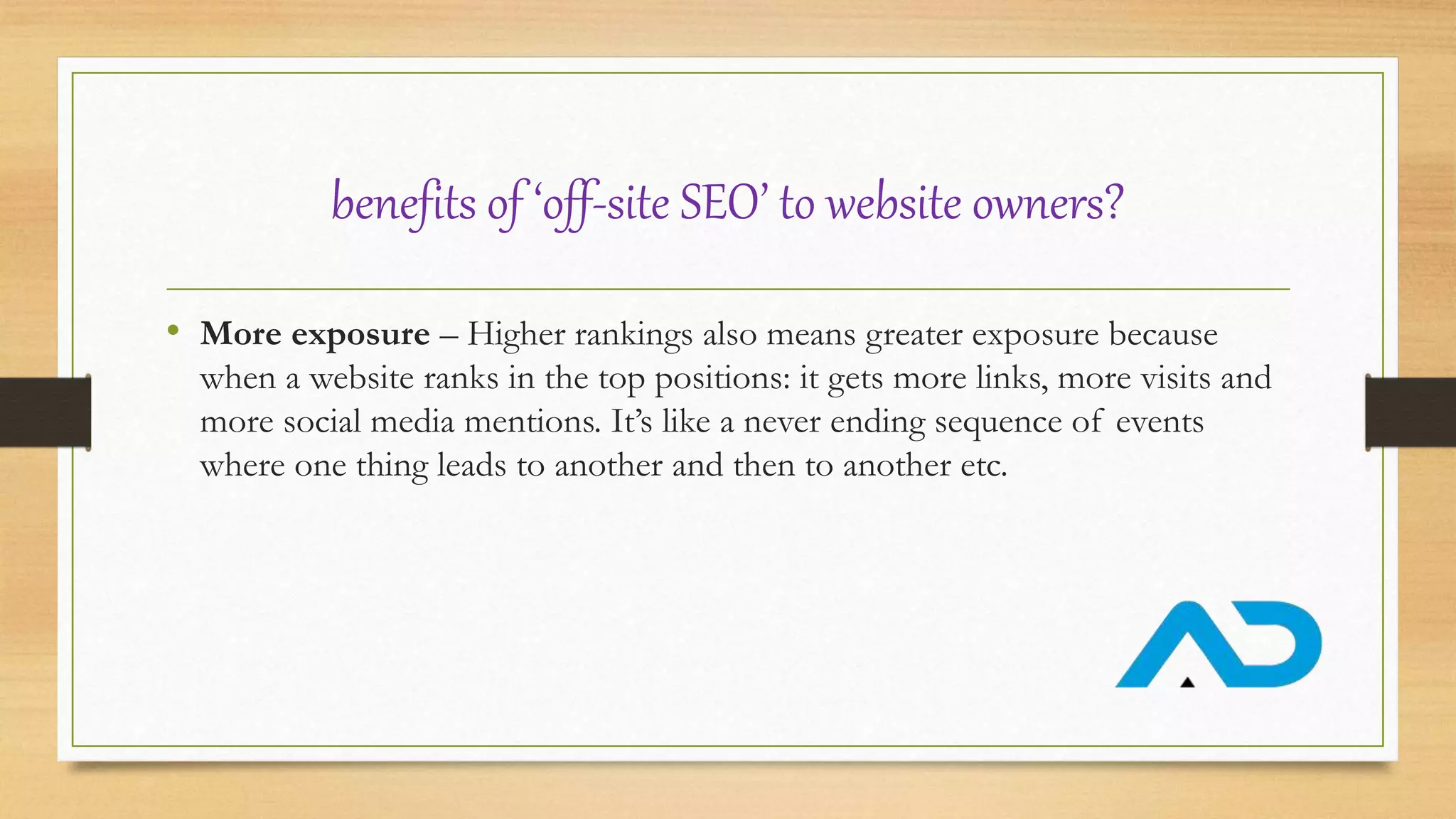 benefits of ‘off-site SEO’ to website owners?
• More exposure – Higher rankings also means greater exposure because
when a website ranks in the top positions: it gets more links, more visits and
more social media mentions. It’s like a never ending sequence of events
where one thing leads to another and then to another etc.
 
