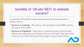 benefits of ‘off-site SEO’ to website
owners?
A successful off-site SEO strategy will generate the following benefits to
website owners:
• Increase in rankings – The website will rank higher in the SERPs and this
also means more traffic.
• Increase in PageRank – Page rank is a number between 0 and 10 which
indicates the importance of a website in the eyes of Google. Page rank today
is only one out of the 250 factors that Google is using to rank websites.
 