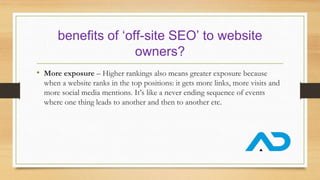 benefits of ‘off-site SEO’ to website
owners?
• More exposure – Higher rankings also means greater exposure because
when a website ranks in the top positions: it gets more links, more visits and
more social media mentions. It’s like a never ending sequence of events
where one thing leads to another and then to another etc.
 