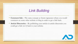 Link Building
• Comment link – The same concept as forum signatures where you would
comment on some other website or blog in order to get a link back.
• Article Directories – By publishing your articles in article directories you
could get a link (or 2) back to your website.
 