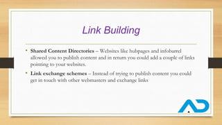 Link Building
• Shared Content Directories – Websites like hubpages and infobarrel
allowed you to publish content and in return you could add a couple of links
pointing to your websites.
• Link exchange schemes – Instead of trying to publish content you could
get in touch with other webmasters and exchange links
 