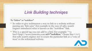 Link Building techniqes
To “follow” or “nofollow”
• In order to give webmasters a way to link to a website without
passing any ‘link juice’ (for example in the case of ads), search
engines introduced what is known as the “nofollow” link.
• This is a special tag you can add to a link (for example: “<a
href=http://www.somesite.com rel=”nofollow”>Some Site</a>)
that tells search engines not to count the particular link as a ‘vote of
trust’ to the referenced website.
 