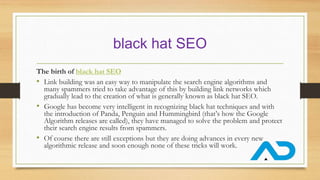 black hat SEO
The birth of black hat SEO
• Link building was an easy way to manipulate the search engine algorithms and
many spammers tried to take advantage of this by building link networks which
gradually lead to the creation of what is generally known as black hat SEO.
• Google has become very intelligent in recognizing black hat techniques and with
the introduction of Panda, Penguin and Hummingbird (that’s how the Google
Algorithm releases are called), they have managed to solve the problem and protect
their search engine results from spammers.
• Of course there are still exceptions but they are doing advances in every new
algorithmic release and soon enough none of these tricks will work.
 