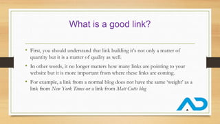 What is a good link?
• First, you should understand that link building it’s not only a matter of
quantity but it is a matter of quality as well.
• In other words, it no longer matters how many links are pointing to your
website but it is more important from where these links are coming.
• For example, a link from a normal blog does not have the same ‘weight’ as a
link from New York Times or a link from Matt Cutts blog
 