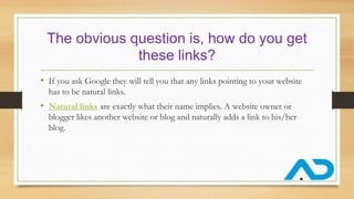 The obvious question is, how do you get
these links?
• If you ask Google they will tell you that any links pointing to your website
has to be natural links.
• Natural links are exactly what their name implies. A website owner or
blogger likes another website or blog and naturally adds a link to his/her
blog.
 