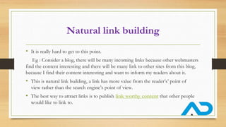 Natural link building
• It is really hard to get to this point.
Eg : Consider a blog, there will be many incoming links because other webmasters
find the content interesting and there will be many link to other sites from this blog,
because I find their content interesting and want to inform my readers about it.
• This is natural link building, a link has more value from the reader’s’ point of
view rather than the search engine’s point of view.
• The best way to attract links is to publish link worthy content that other people
would like to link to.
 