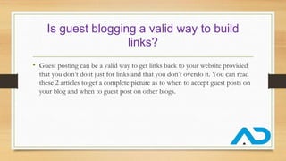 Is guest blogging a valid way to build
links?
• Guest posting can be a valid way to get links back to your website provided
that you don’t do it just for links and that you don’t overdo it. You can read
these 2 articles to get a complete picture as to when to accept guest posts on
your blog and when to guest post on other blogs.
 
