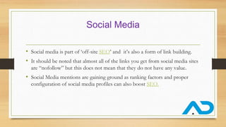 Social Media
• Social media is part of ‘off-site SEO’ and it’s also a form of link building.
• It should be noted that almost all of the links you get from social media sites
are “nofollow” but this does not mean that they do not have any value.
• Social Media mentions are gaining ground as ranking factors and proper
configuration of social media profiles can also boost SEO.
 