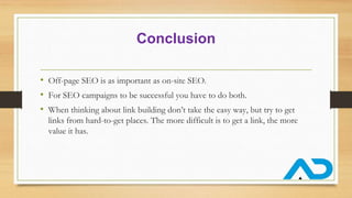 Conclusion
• Off-page SEO is as important as on-site SEO.
• For SEO campaigns to be successful you have to do both.
• When thinking about link building don’t take the easy way, but try to get
links from hard-to-get places. The more difficult is to get a link, the more
value it has.
 