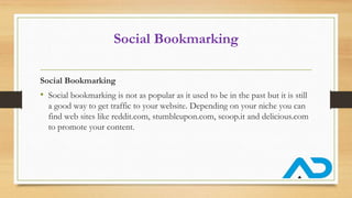 Social Bookmarking
Social Bookmarking
• Social bookmarking is not as popular as it used to be in the past but it is still
a good way to get traffic to your website. Depending on your niche you can
find web sites like reddit.com, stumbleupon.com, scoop.it and delicious.com
to promote your content.
 
